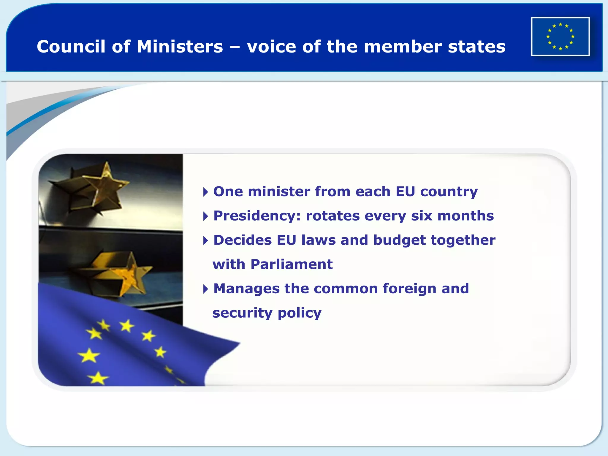 Council of Ministers – voice of the member states
One minister from each EU country
Presidency: rotates every six months
Decides EU laws and budget together
with Parliament
Manages the common foreign and
security policy
 