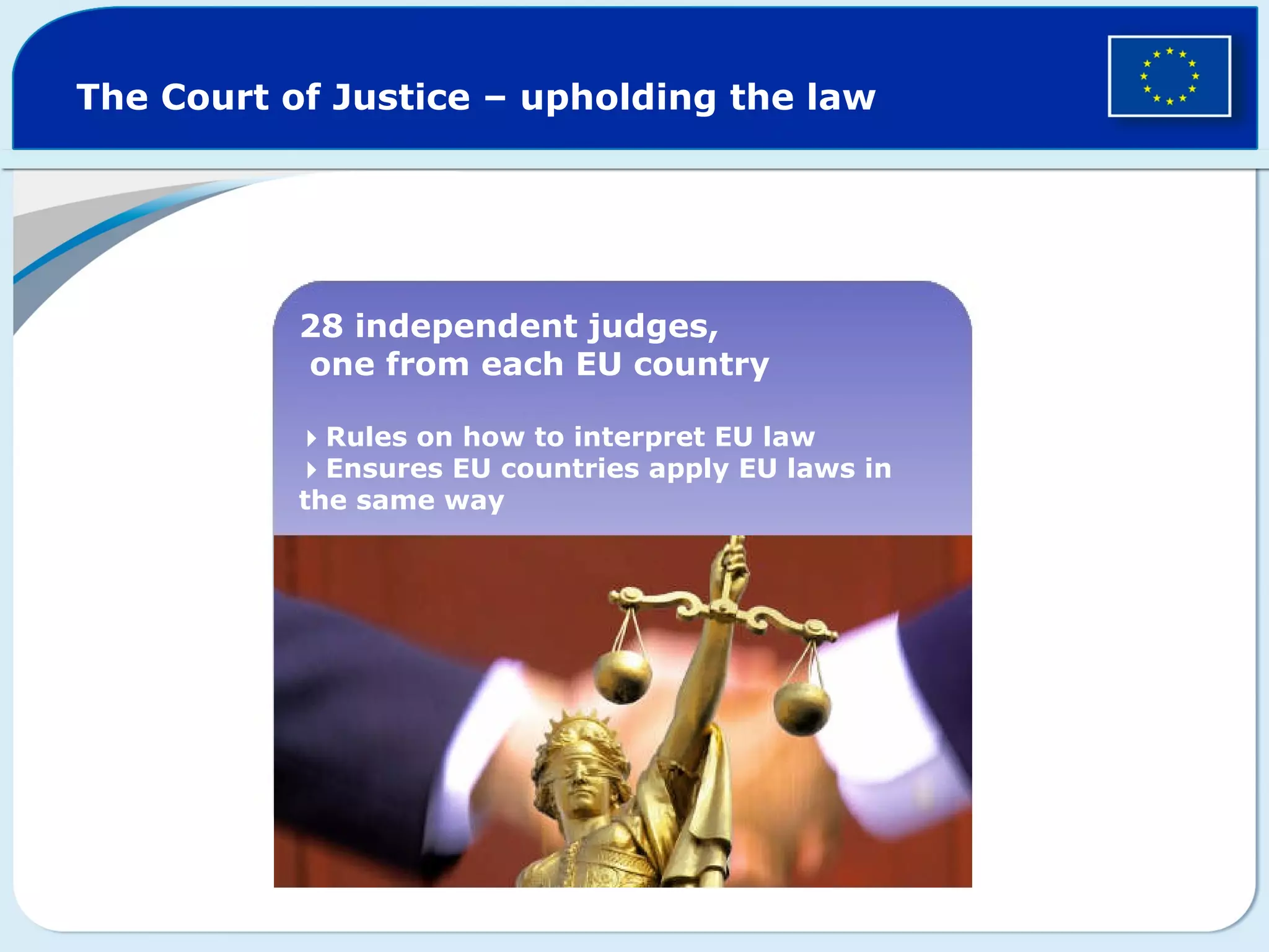 The Court of Justice – upholding the law
28 independent judges,
one from each EU country
Rules on how to interpret EU law
Ensures EU countries apply EU laws in
the same way
 