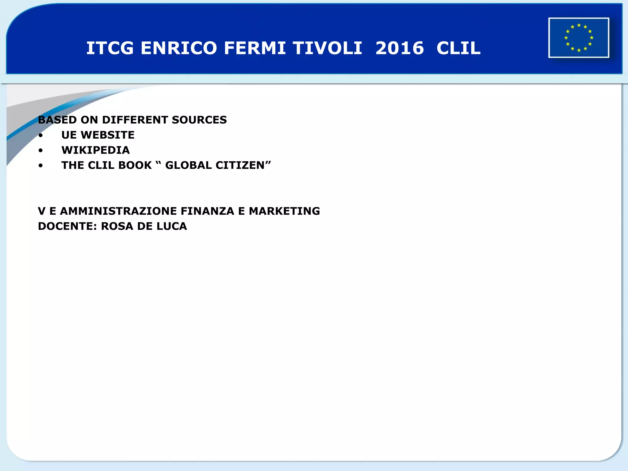 ITCG ENRICO FERMI TIVOLI 2016 CLIL
BASED ON DIFFERENT SOURCES
• UE WEBSITE
• WIKIPEDIA
• THE CLIL BOOK “ GLOBAL CITIZEN”
V E AMMINISTRAZIONE FINANZA E MARKETING
DOCENTE: ROSA DE LUCA
 