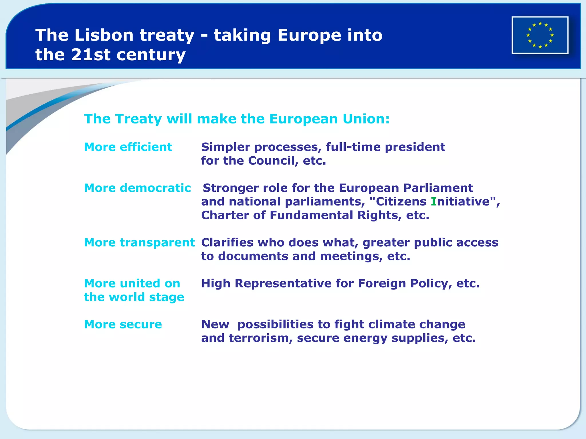 The Lisbon treaty - taking Europe into
the 21st century
The Treaty will make the European Union:
More efficient Simpler processes, full-time president
for the Council, etc.
More democratic Stronger role for the European Parliament
and national parliaments, "Citizens Initiative",
Charter of Fundamental Rights, etc.
More transparent Clarifies who does what, greater public access
to documents and meetings, etc.
More united on High Representative for Foreign Policy, etc.
the world stage
More secure New possibilities to fight climate change
and terrorism, secure energy supplies, etc.
 