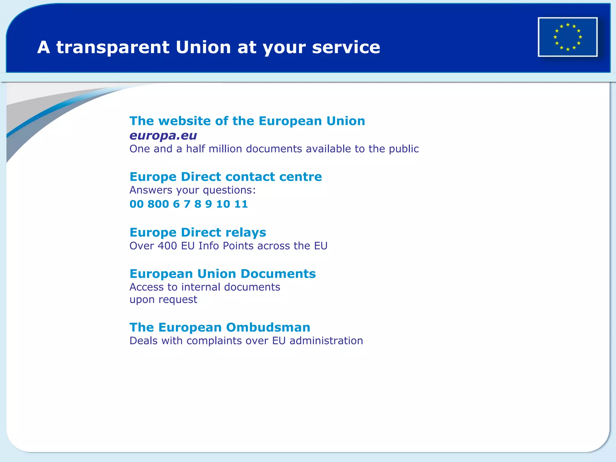 A transparent Union at your service
The website of the European Union
europa.eu
One and a half million documents available to the public
Europe Direct contact centre
Answers your questions:
00 800 6 7 8 9 10 11
Europe Direct relays
Over 400 EU Info Points across the EU
European Union Documents
Access to internal documents
upon request
The European Ombudsman
Deals with complaints over EU administration
 