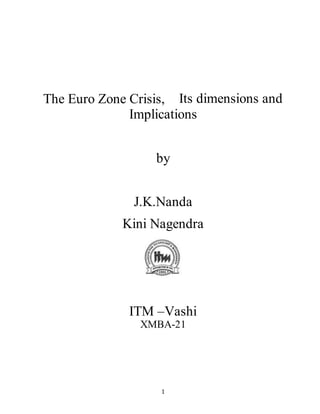 1
The Euro Zone Crisis,  Its dimensions and
Implications
by
J.K.Nanda
Kini Nagendra
ITM –Vashi
XMBA-21
 