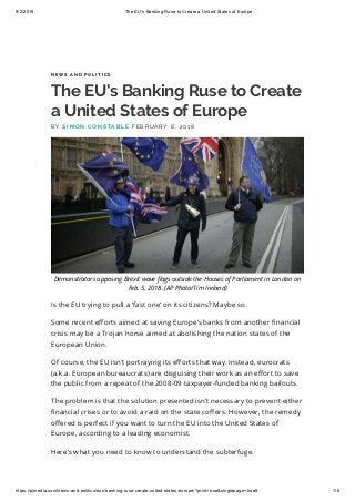 9/2/2018 The EU's Banking Ruse to Create a United States of Europe
https://pjmedia.com/news-and-politics/eus-banking-ruse-create-united-states-europe/?print=true&singlepage=true# 1/6
N E W S A N D P O L I T I C S
The EU's Banking Ruse to Create
a United States of Europe
Is the EU trying to pull a ‘fast one’ on its citizens? Maybe so.
Some recent e orts aimed at saving Europe’s banks from another nancial
crisis may be a Trojan horse aimed at abolishing the nation states of the
European Union.
Of course, the EU isn't portraying its e orts that way. Instead, eurocrats
(a.k.a. European bureaucrats) are disguising their work as an e ort to save
the public from a repeat of the 2008-09 taxpayer-funded banking bailouts.
The problem is that the solution presented isn’t necessary to prevent either
nancial crises or to avoid a raid on the state co ers. However, the remedy
o ered is perfect if you want to turn the EU into the United States of
Europe, according to a leading economist.
Here’s what you need to know to understand the subterfuge.
B Y S I M O N C O N S TA B L E F E B R U A R Y 8 , 2 0 1 8
Demonstrators opposing Brexit wave ags outside the Houses of Parliament in London on
Feb. 5, 2018. (AP Photo/Tim Ireland)
 
 