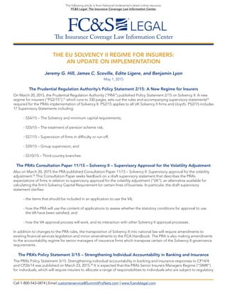 The Insurance Coverage Law Information Center
The following article is from National Underwriter’s latest online resource,
FC&S Legal: The Insurance Coverage Law Information Center.
THE EU SOLVENCY II REGIME FOR INSURERS:
AN UPDATE ON IMPLEMENTATION
Jeremy G. Hill, James C. Scoville, Edite Ligere, and Benjamin Lyon
May 1, 2015
The Prudential Regulation Authority’s Policy Statement 2/15: A New Regime for Insurers
On March 20, 2015, the Prudential Regulation Authority (“PRA”) published Policy Statement 2/15 on Solvency II: A new
regime for insurers (“PS2/15”),[1]
which runs to 330 pages, sets out the rules and accompanying supervisory statements[2]
required for the PRA’s implementation of Solvency II. PS2/15 applies to all UK Solvency II firms and Lloyd’s. PS2/15 includes
17 Supervisory Statements including:
- SS4/15 – The Solvency and minimum capital requirements;
- SS5/15 – The treatment of pension scheme risk;
- SS7/15 – Supervision of firms in difficulty or run‑off;
- SS9/15 – Group supervision; and
- SS10/15 – Third‑country branches.
The PRA’s Consultation Paper 11/15 – Solvency II – Supervisory Approval for the Volatility Adjustment
Also on March 20, 2015 the PRA published Consultation Paper 11/15 – Solvency II: Supervisory approval for the volatility
adjustment.[3]
This Consultation Paper seeks feedback on a draft supervisory statement that describes the PRA’s
expectations of firms in relation to supervisory approval for the volatility adjustment (“VA”), an alternative available for
calculating the firm’s Solvency Capital Requirement for certain lines of business. In particular, the draft supervisory
statement clarifies:
- the items that should be included in an application to use the VA;
- how the PRA will use the content of applications to assess whether the statutory conditions for approval to use
the VA have been satisfied; and
- how the VA approval process will work, and its interaction with other Solvency II approval processes.
In addition to changes to the PRA rules, the transposition of Solvency II into national law will require amendments to
existing financial services legislation and minor amendments to the FCA Handbook. The PRA is also making amendments
to the accountability regime for senior managers of insurance firms which transpose certain of the Solvency II governance
requirements.
The PRA’s Policy Statement 3/15 – Strengthening Individual Accountability in Banking and Insurance
The PRA’s Policy Statement 3/15: Strengthening individual accountability in banking and insurance‑responses to CP14/4
and CP26/14 was published on March 23, 2015.[4]
It is expected that the PRA’s Senior Insurers Managers Regime (“SIMR”)
for individuals, which will require insurers to allocate a range of responsibilities to individuals who are subject to regulatory
Call 1-800-543-0874 | Email customerservice@SummitProNets.com | www.fcandslegal.com
 