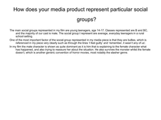How does your media product represent particular social groups?   The main social groups represented in my film are young teenagers, age 14-17. Classes represented are B and BC, and the majority of our cast is male. The social group I represent are average, everyday teenagers in a rural school setting. One of the most important factor of the social group represented in my media piece is that they are bullies, which is referenced in my piece very clearly such as through the lines ‘I feel guilty’ and ‘remember, it wasn’t any of us’. In my film the male character is shown as quite dominant as it is him that is explaining to the female character what has happened, and also trying to reassure her about the situation. He also survives the monster whilst the female doesn’t, which is another generic convention of horror movies, most notably the slasher genre. 