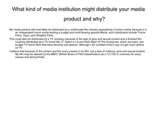 What kind of media institution might distribute your media product and why?   My media product will most likely be distributed by a small scale film industry specialising in horror mainly because it is an independent horror movie lacking a budget and mind blowing special effects, such distributors include Troma Films, Vipco, and WingNut Films. This could also be distributed by a TV company because of the lack of gore and sexual content and a finished film could be distributed as a TV movie like  IT ,  Salem’s Lot  and  Dark Night Of The Scarecrow,  which are scary, low budget TV horror films that have become cult classics. Although I am confident that it may not get much airtime on TV. I believe that because of the content and the scary scenes in my film, but a lack of violence, gore and sexual content. My film may be classed by the BBFC (British Board of Film Classification) as a 12 (12A in cinemas) for scary scenes and strong threat. 