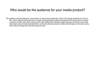 Who would be the audience for your media product?   The audience would be late teen, young adult, or mainly adult audiences, which is the typical audience for a horror film. There might be attraction from a couple of younger/older audiences because of the lack of gore or sexual content in my film, also, there may be more male viewers than female viewers because our film is a very male dominated cast and male dominated film, as the only female character is killed. But because of the lack of gore, there may be interest from female viewers as well. 
