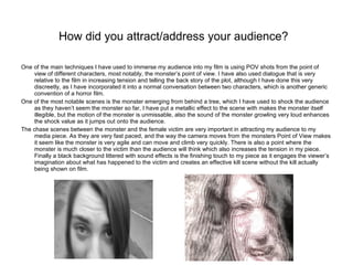 How did you attract/address your audience?   One of the main techniques I have used to immerse my audience into my film is using POV shots from the point of view of different characters, most notably, the monster’s point of view. I have also used dialogue that is very relative to the film in increasing tension and telling the back story of the plot, although I have done this very discreetly, as I have incorporated it into a normal conversation between two characters, which is another generic convention of a horror film.  One of the most notable scenes is the monster emerging from behind a tree, which I have used to shock the audience as they haven’t seem the monster so far, I have put a metallic effect to the scene with makes the monster itself illegible, but the motion of the monster is unmissable, also the sound of the monster growling very loud enhances the shock value as it jumps out onto the audience. The chase scenes between the monster and the female victim are very important in attracting my audience to my media piece. As they are very fast paced, and the way the camera moves from the monsters Point of View makes it seem like the monster is very agile and can move and climb very quickly. There is also a point where the monster is much closer to the victim than the audience will think which also increases the tension in my piece. Finally a black background littered with sound effects is the finishing touch to my piece as it engages the viewer’s imagination about what has happened to the victim and creates an effective kill scene without the kill actually being shown on film. 