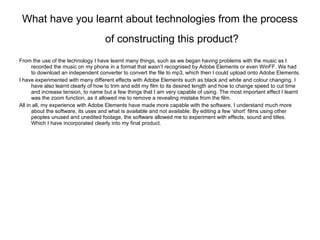 What have you learnt about technologies from the process of constructing this product?   From the use of the technology I have learnt many things, such as we began having problems with the music as I recorded the music on my phone in a format that wasn’t recognised by Adobe Elements or even WinFF. We had to download an independent converter to convert the file to mp3, which then I could upload onto Adobe Elements. I have experimented with many different effects with Adobe Elements such as black and white and colour changing. I have also learnt clearly of how to trim and edit my film to its desired length and how to change speed to cut time and increase tension, to name but a few things that I am very capable of using. The most important effect I learnt was the zoom function, as it allowed me to remove a revealing mistake from the film. All in all, my experience with Adobe Elements have made more capable with the software, I understand much more about the software, its uses and what is available and not available. By editing a few ‘short’ films using other peoples unused and unedited footage, the software allowed me to experiment with effects, sound and titles. Which I have incorporated clearly into my final product. 
