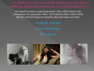 1. In what ways does your media product use, develop or challenge forms and conventions of real media products?We aimed to create a typical pop music video which stuck to the conventions of a pop music video. We looked at other videos which did this and then began to research, plan and make our video. Cry Me Out – Pixie LottIssues – The SaturdaysHalo - Beyonce