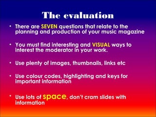 The evaluation
• There are SEVEN questions that relate to the
  planning and production of your music magazine

• You must find interesting and VISUAL ways to
  interest the moderator in your work.

• Use plenty of images, thumbnails, links etc

• Use colour codes, highlighting and keys for
  important information

• Use lots of space, don’t cram slides with
  information
 