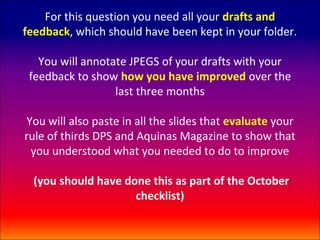 For this question you need all your drafts and
feedback, which should have been kept in your folder.

   You will annotate JPEGS of your drafts with your
 feedback to show how you have improved over the
                  last three months

You will also paste in all the slides that evaluate your
rule of thirds DPS and Aquinas Magazine to show that
 you understood what you needed to do to improve

  (you should have done this as part of the October
                     checklist)
 
