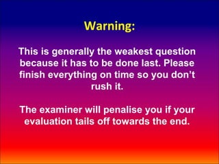 Warning:
This is generally the weakest question
because it has to be done last. Please
finish everything on time so you don’t
                rush it.

The examiner will penalise you if your
 evaluation tails off towards the end.
 