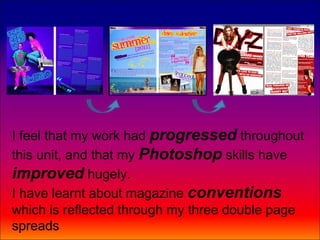 I feel that my work had progressed throughout
this unit, and that my Photoshop skills have
improved hugely.
I have learnt about magazine conventions
which is reflected through my three double page
spreads
 