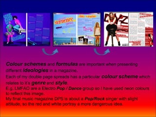 Colour schemes and formulas are important when presenting
different ideologies in a magazine.
Each of my double page spreads has a particular colour scheme which
relates to it’s genre and style.
E.g. LMFAO are a Electro Pop / Dance group so I have used neon colours
to reflect this image.
My final music magazine DPS is about a Pop/Rock singer with slight
attitude, so the red and white portray a more dangerous idea.
 