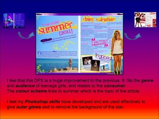 I feel that this DPS is a huge improvement to the previous. It fits the genre
and audience of teenage girls, and relates to the consumer.
The colour scheme links to summer which is the topic of the article.

I feel my Photoshop skills have developed and are used effectively to
give outer glows and to remove the background of the star.
 