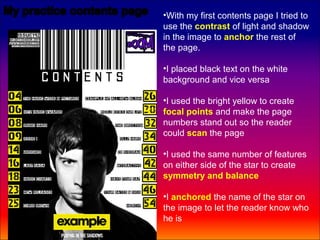 •With my first contents page I tried to
use the contrast of light and shadow
in the image to anchor the rest of
the page.

•I placed black text on the white
background and vice versa

•I used the bright yellow to create
focal points and make the page
numbers stand out so the reader
could scan the page

•I used the same number of features
on either side of the star to create
symmetry and balance

•I anchored the name of the star on
the image to let the reader know who
he is
 