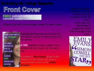 Bold main feature
                                                            Used same font as
                                                              master-head. Big
                                                            quotation marks for
                                                                        quote.
                                                               I have used text
Strap at top left to encourage reader to read inside...           anchoring to
                                                             overlap the words
                                                           onto the edge of the
                Highlighted Features ensure that the                     photo.
                text stands out and is made obvious at a
                first glance.

                A 70% opacity change enabled me to
                anchor the text boxes onto the star’s
                hair.

                A change in font colour draws in the
                attention of the reader and gives a
                second bright colour to the colour
                scheme.
 