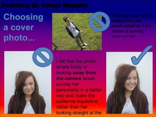 This high angle shot
                          makes the star
                          seem small as if the
                          reader is looking
                          down on her




I felt that the photo
where Emily is
looking away from
the camera would
portray her
personality in a better
way and make the
audience inquisitive,
rather than her
looking straight at the
 