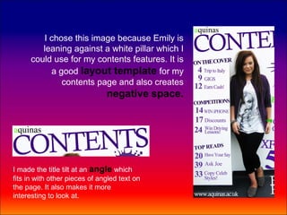 I chose this image because Emily is
         leaning against a white pillar which I
      could use for my contents features. It is
           a good layout template for my
              contents page and also creates
                               negative space.




I made the title tilt at an angle which
fits in with other pieces of angled text on
the page. It also makes it more
interesting to look at.
 