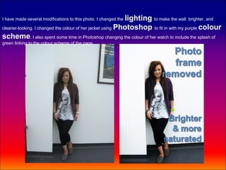 lighting to make the wall brighter, and
I have made several modifications to this photo. I changed the

cleaner-looking. I changed the colour of her jacket using Photoshop to fit in with my purple colour

scheme. I also spent some time in Photoshop changing the colour of her watch to include the splash of
green linking to the colour scheme of the page.
 
