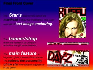 The   Star’s head covers part of the
masthead to show her importance. This is an
example of text-image           anchoring.



The   banner/strap
draws the reader in by using an
attractive free gift advertisement


The   main feature               is
large and gives a sense of importance.
The reflects     the personality
of the star who appears aggressive
in the photo
 