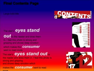 Large bold title




The star’s   eyes stand
out to the reader and draw them
in. I feel this photo is strong and
gripping and shows deep emotion
which makes the consumer
want to read more.
The star’s   eyes stand out                  to
the reader and draw them in. I feel this photo is
strong and gripping
and shows deep emotion which
makes the    consumer want to read
 