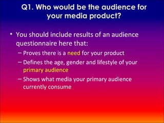 Q1. Who would be the audience for
         your media product?

• You should include results of an audience
  questionnaire here that:
  – Proves there is a need for your product
  – Defines the age, gender and lifestyle of your
    primary audience
  – Shows what media your primary audience
    currently consume
 