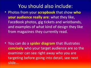 You should also include:
• Photos from your scrapbook that show who
  your audience really are: what they like,
  FaceBook photos, gig tickets and wristbands,
  and examples of what kind of design they like
  from magazines they currently read.

• You can do a spider diagram that illustrates
  concisely who your target audience are so the
  examiner can see right away who you are
  targeting before going into detail, see next
  slide...
 