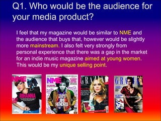 Q1. Who would be the audience for
your media product?
I feel that my magazine would be similar to NME and
the audience that buys that, however would be slightly
more mainstream. I also felt very strongly from
personal experience that there was a gap in the market
for an indie music magazine aimed at young women.
This would be my unique selling point.
 