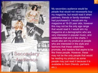 My secondary audience would be
people that would not necessarily buy
my magazine, but would read it when
partners, friends or family members
had purchased it. I would aim my
magazine at 16-25 year olds, however
this may not be the only age range
that would read it. I would aim my
magazine at a demographic who are
very interested in popular music, and
celebrities that are in the charts. I
would also aim my product at people
who are interested in the style and
fashions that these celebrities
promote, and readers that aspire to be
like these people. However, these
may not be the only people that would
be reading my product as some
people may just read it because it is
available to them (friends, partners
etc.).
 