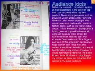 Within my research, I have been looking
at the biggest stars in the genre of pop
that I can re-create within my own
product. These are huge names such as
Beyoncé, Justin Bieber, Katy Perry and
Rihanna. I also looked at people who
create pop music and are also seen as
fashion Icons, such as the names listed
above. This is the reason I thought that a
hybrid genre of pop and fashion would
work well because more or less the
same celebrities relate to both. For
example; Beyoncé is one of the biggest
pop stars of this generation, but is also a
huge fashion icon. Thus the same
audience would be interested, and would
be interested in my product. However I
would not include people like The Stone
Roses, Arctic Monkeys or Jake Bugg in
my product as these are not artists that
appeal to my target audience.
 