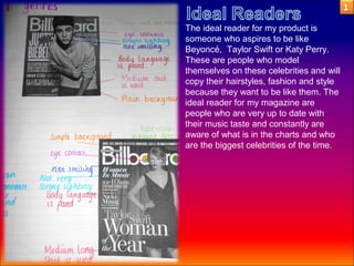 The ideal reader for my product is
someone who aspires to be like
Beyoncé, Taylor Swift or Katy Perry.
These are people who model
themselves on these celebrities and will
copy their hairstyles, fashion and style
because they want to be like them. The
ideal reader for my magazine are
people who are very up to date with
their music taste and constantly are
aware of what is in the charts and who
are the biggest celebrities of the time.
 