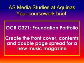 AS Media Studies at Aquinas
    Your coursework brief:

OCR G321: Foundation Portfolio

Create the front cover, contents
and double page spread for a
    new music magazine
 