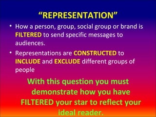 “REPRESENTATION”
• How a person, group, social group or brand is
  FILTERED to send specific messages to
  audiences.
• Representations are CONSTRUCTED to
  INCLUDE and EXCLUDE different groups of
  people
     With this question you must
      demonstrate how you have
   FILTERED your star to reflect your
             ideal reader.
 