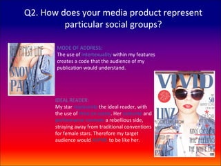 Q2. How does your media product represent
         particular social groups?

       MODE OF ADDRESS:
       The use of intertexuality within my features
       creates a code that the audience of my
       publication would understand.




       IDEAL READER:
       My star represents the ideal reader, with
       the use of mise en scene. Her costume and
       performance connote a rebellious side,
       straying away from traditional conventions
       for female stars. Therefore my target
       audience would ASPIRE to be like her.
 