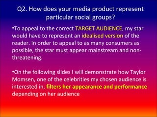 Q2. How does your media product represent
           particular social groups?
•To appeal to the correct TARGET AUDIENCE, my star
would have to represent an idealised version of the
reader. In order to appeal to as many consumers as
possible, the star must appear mainstream and non-
threatening.

•On the following slides I will demonstrate how Taylor
Momsen, one of the celebrities my chosen audience is
interested in, filters her appearance and performance
depending on her audience
 