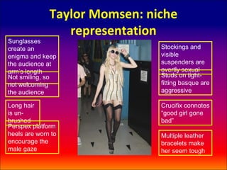 Taylor Momsen: niche
                 representation
Sunglasses
create an                      Stockings and
enigma and keep                visible
the audience at                suspenders are
arm’s length                   overtly sexual
Not smiling, so                Studs on tight-
not welcoming                  fitting basque are
the audience                   aggressive

Long hair                      Crucifix connotes
is un-                         “good girl gone
brushed                        bad”
Perspex platform
heels are worn to              Multiple leather
encourage the                  bracelets make
male gaze                      her seem tough
 