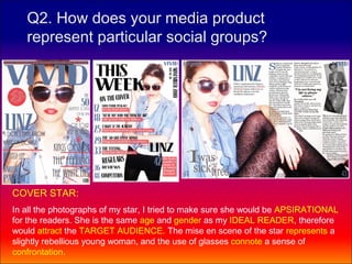 Q2. How does your media product
   represent particular social groups?




COVER STAR:
In all the photographs of my star, I tried to make sure she would be APSIRATIONAL
for the readers. She is the same age and gender as my IDEAL READER, therefore
would attract the TARGET AUDIENCE. The mise en scene of the star represents a
slightly rebellious young woman, and the use of glasses connote a sense of
confrontation.
 