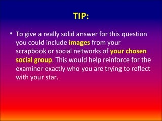 TIP:
• To give a really solid answer for this question
  you could include images from your
  scrapbook or social networks of your chosen
  social group. This would help reinforce for the
  examiner exactly who you are trying to reflect
  with your star.
 