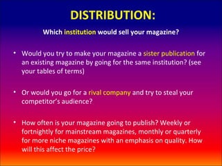 DISTRIBUTION:
         Which institution would sell your magazine?

• Would you try to make your magazine a sister publication for
  an existing magazine by going for the same institution? (see
  your tables of terms)

• Or would you go for a rival company and try to steal your
  competitor’s audience?

• How often is your magazine going to publish? Weekly or
  fortnightly for mainstream magazines, monthly or quarterly
  for more niche magazines with an emphasis on quality. How
  will this affect the price?
 