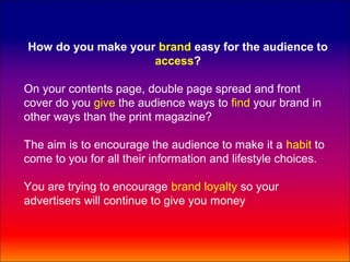 How do you make your brand easy for the audience to
                    access?

On your contents page, double page spread and front
cover do you give the audience ways to find your brand in
other ways than the print magazine?

The aim is to encourage the audience to make it a habit to
come to you for all their information and lifestyle choices.

You are trying to encourage brand loyalty so your
advertisers will continue to give you money
 