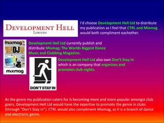 I’d choose Development Hell Ltd to distribute
                                            my publication as I feel that CTRL and Mixmag
                                            would both compliment eachother.

             Development Hell Ltd currently publish and
             distribute Mixmag; The Worlds Biggest Dance
             Music and Clubbing Magazine.
                               Development Hell Ltd also own Don’t Stay In
                               which is an company that organises and
                               promotes club nights.




As the genre my publication caters for is becoming more and more popular amongst club
goers, Development Hell Ltd would have the expertise to promote the genre in clubs
(through “Don’t Stay In”). CTRL would also compliment Mixmag, as it is a branch of dance
and electronic genre.
 
