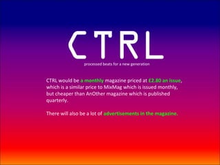 CTRL     processed beats for a new generation


CTRL would be a monthly magazine priced at £2.80 an issue,
which is a similar price to MixMag which is issued monthly,
but cheaper than AnOther magazine which is published
quarterly.

There will also be a lot of advertisements in the magazine.
 