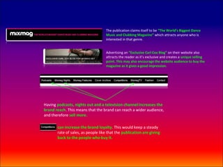 The publication claims itself to be “The World’s Biggest Dance
                                   Music and Clubbing Magazine” which attracts anyone who is
                                   interested in that genre.


                                   Advertising an “Exclusive Carl Cox Blog” on their website also
                                   attracts the reader as it’s exclusive and creates a unique selling
                                   point. This may also encourage the website audience to buy the
                                   magazine as it gives a good impression.




Having podcasts, nights out and a television channel increases the
brand reach. This means that the brand can reach a wider audience,
and therefore sell more.

       can increase the brand loyalty. This would keep a steady
       rate of sales, as people like that the publication are giving
       back to the people who buy it.
 