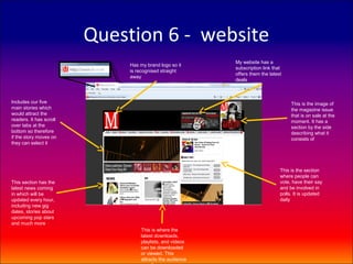 Question 6 - website
                                                          My website has a
                              Has my brand logo so it
                                                          subscription link that
                              is recognised straight
                                                          offers them the latest
                              away
                                                          deals



Includes our five                                                                   This is the image of
main stories which                                                                  the magazine issue
would attract the                                                                   that is on sale at the
readers. It has scroll                                                              moment. It has a
over tabs at the                                                                    section by the side
bottom so therefore                                                                 describing what it
if the story moves on                                                               consists of
they can select it




                                                                               This is the section
                                                                               where people can
This section has the                                                           vote, have their say
latest news coming                                                             and be involved in
in which will be                                                               polls. It is updated
updated every hour,                                                            daily
including new gig
dates, stories about
upcoming pop stars
and much more
                                  This is where the
                                  latest downloads,
                                  playlists, and videos
                                  can be downloaded
                                  or viewed. This
                                  attracts the audience
 