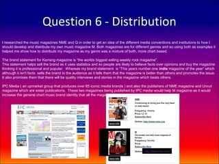 Question 6 - Distribution
I researched the music magazines NME and Q in order to get an idea of the different media conventions and institutions to how I
should develop and distribute my own music magazine M. Both magazines are for different genres and so using both as examples it
helped me show how to distribute my magazine as my genre was a mixture of both, more chart based.

The brand statement for Kerrang magazine is “the worlds biggest selling weekly rock magazine”.
This statement helps sell the brand as it uses statistics and so people are likely to believe facts over opinions and buy the magazine
thinking it is professional and popular. Whereas my brand statement is “This years number one indie magazine of the year” which
although it isn't facts sells the brand to the audience as it tells them that the magazine is better than others and promotes the issue.
It also promises them that there will be quality interviews and stories in the magazine which beats others.

IPC Media ( an upmarket group that produces over 85 iconic media brands ) and also the publishers of NME magazine and Uncut
magazine which are sister publications. These two magazines being published by IPC media would help M magazine as it would
increase the general chart music brand identity that all the magazine have.




                                                                                    The number one indie music magazine of
                                                                                    the year

                                                                                           £4.40

                                                                                              http://www.misc.com
 