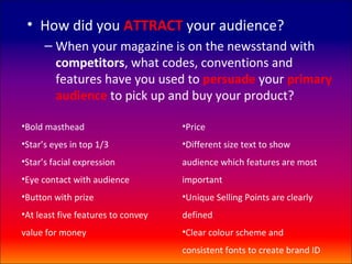 • How did you ATTRACT your audience?
      – When your magazine is on the newsstand with
        competitors, what codes, conventions and
        features have you used to persuade your primary
        audience to pick up and buy your product?

•Bold masthead                      •Price
•Star’s eyes in top 1/3             •Different size text to show
•Star’s facial expression           audience which features are most
•Eye contact with audience          important
•Button with prize                  •Unique Selling Points are clearly
•At least five features to convey   defined
value for money                     •Clear colour scheme and
                                    consistent fonts to create brand ID
 
