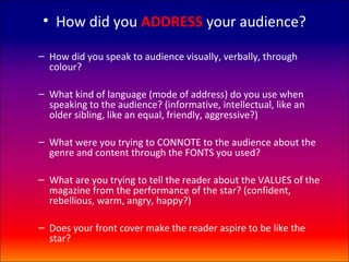 • How did you ADDRESS your audience?

– How did you speak to audience visually, verbally, through
  colour?

– What kind of language (mode of address) do you use when
  speaking to the audience? (informative, intellectual, like an
  older sibling, like an equal, friendly, aggressive?)

– What were you trying to CONNOTE to the audience about the
  genre and content through the FONTS you used?

– What are you trying to tell the reader about the VALUES of the
  magazine from the performance of the star? (confident,
  rebellious, warm, angry, happy?)

– Does your front cover make the reader aspire to be like the
  star?
 