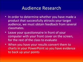 Audience Research
• In order to determine whether you have made a
  product that successfully attracts your target
  audience, we must obtain feedback from several
  classmates.
• Leave your questionnaire in front of your
  computer with your front cover on the screen,
  for the rest of the class to evaluate
• When you have your results convert them to
  charts in your PowerPoint so you have evidence
  to back up your points
 